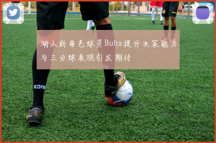 湖人新角色球员Buha提升决策能力与三分球表现引发期待