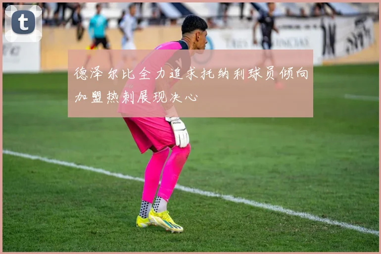 德泽尔比全力追求托纳利球员倾向加盟热刺展现决心