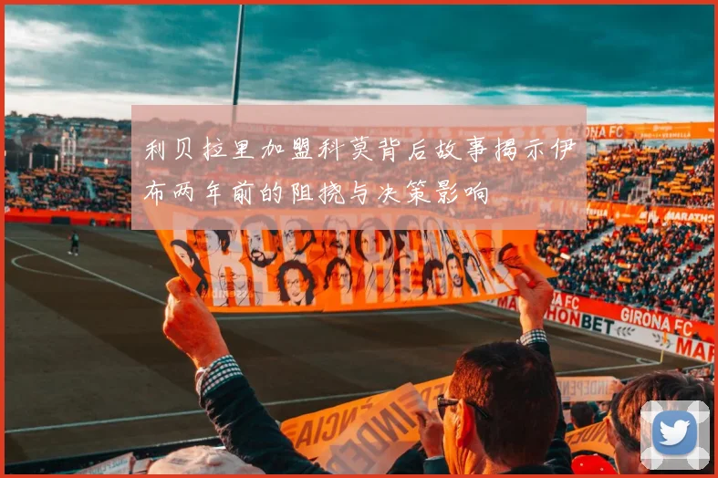 利贝拉里加盟科莫背后故事揭示伊布两年前的阻挠与决策影响