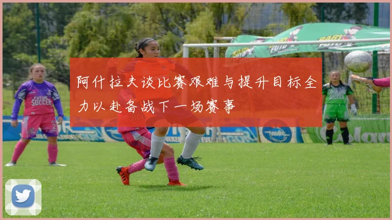 阿什拉夫谈比赛艰难与提升目标全力以赴备战下一场赛事