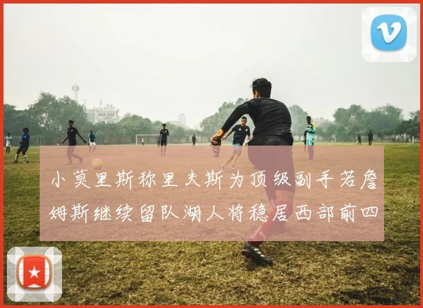 小莫里斯称里夫斯为顶级副手若詹姆斯继续留队湖人将稳居西部前四