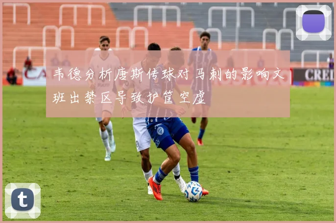 韦德分析唐斯传球对马刺的影响文班出禁区导致护筐空虚