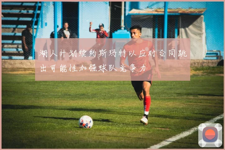 湖人计划续约斯玛特以应对合同跳出可能性加强球队竞争力