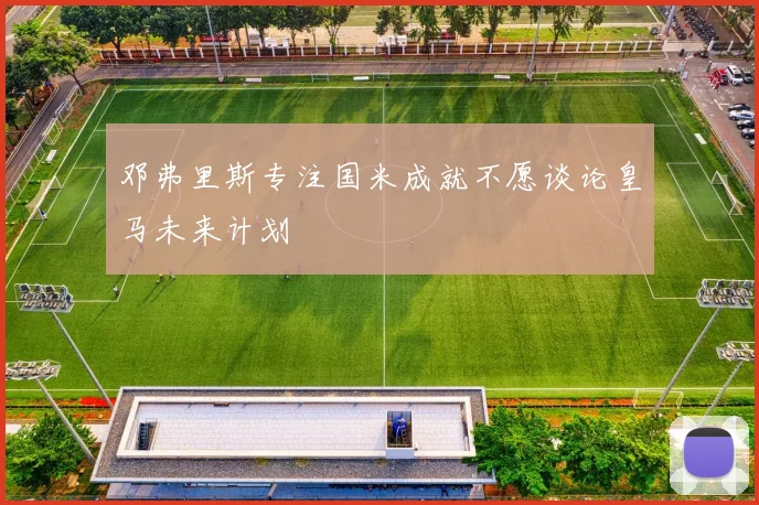 邓弗里斯专注国米成就不愿谈论皇马未来计划