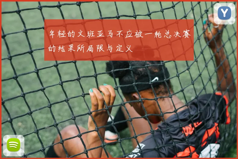 年轻的文班亚马不应被一轮总决赛的结果所局限与定义