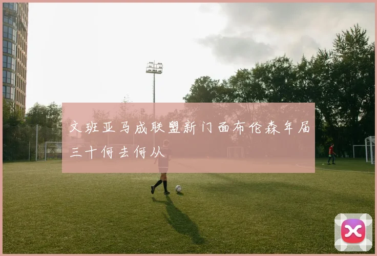 文班亚马成联盟新门面布伦森年届三十何去何从