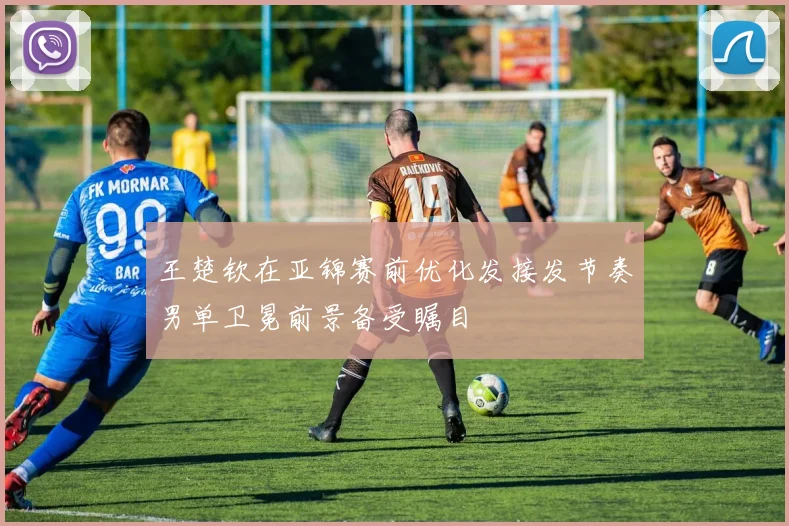 王楚钦在亚锦赛前优化发接发节奏男单卫冕前景备受瞩目