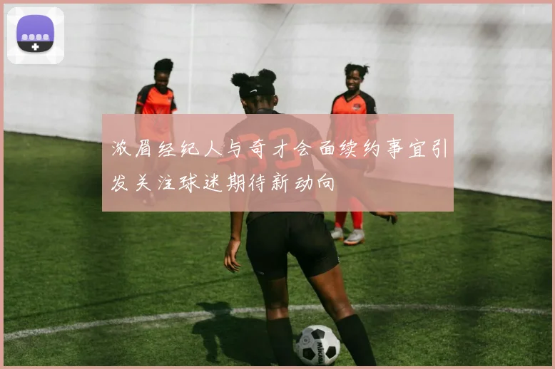 浓眉经纪人与奇才会面续约事宜引发关注球迷期待新动向