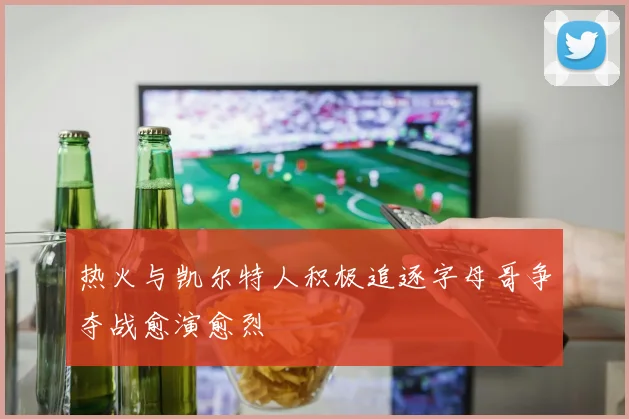 热火与凯尔特人积极追逐字母哥争夺战愈演愈烈