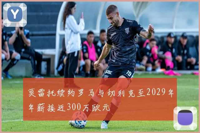 莫雷托续约罗马与切利克至2029年年薪接近300万欧元