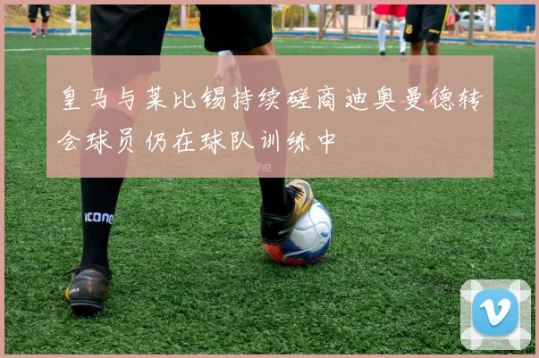 皇马与莱比锡持续磋商迪奥曼德转会球员仍在球队训练中