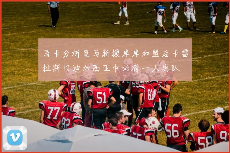 马卡分析皇马新援库库加盟后卡雷拉斯门迪加西亚中必有一人离队