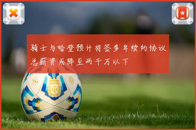 骑士与哈登预计将签多年续约协议总薪资或降至两千万以下