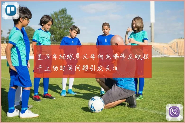 皇马年轻球员父母向老佛爷反映孩子上场时间问题引发关注