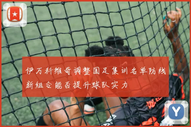 伊万科维奇调整国足集训名单防线新组合能否提升球队实力