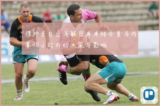 穆帅亲自出马解密库库转会皇马内幕48小时内的决策与影响