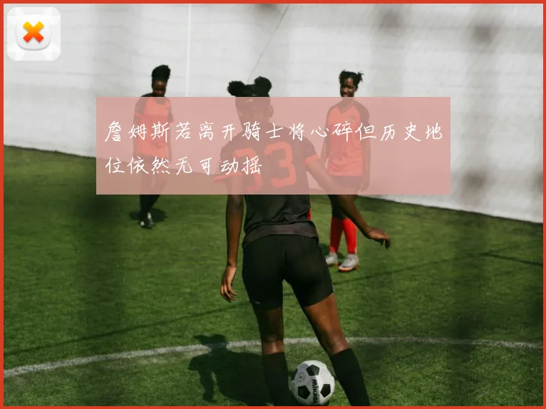 詹姆斯若离开骑士将心碎但历史地位依然无可动摇