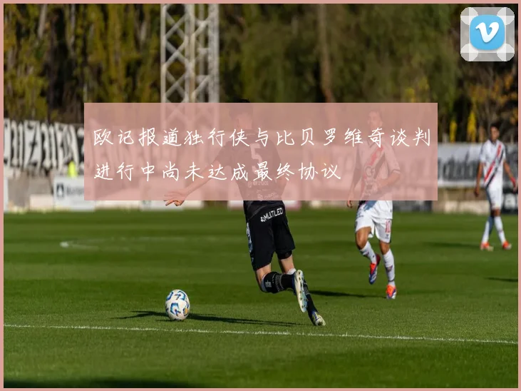 欧记报道独行侠与比贝罗维奇谈判进行中尚未达成最终协议