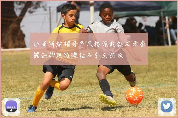 迪亚斯炫耀奢华风格佩戴钻石牙套镶嵌29颗璀璨钻石引发热议