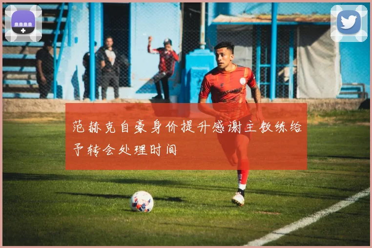 范赫克自豪身价提升感谢主教练给予转会处理时间