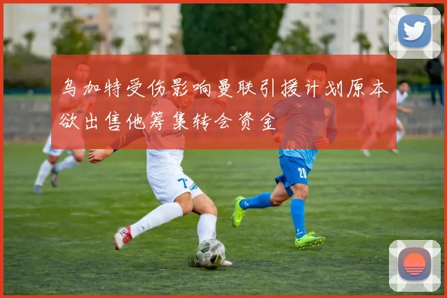 乌加特受伤影响曼联引援计划原本欲出售他筹集转会资金