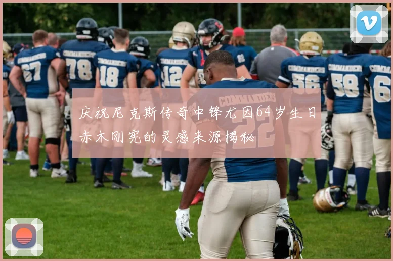 庆祝尼克斯传奇中锋尤因64岁生日赤木刚宪的灵感来源揭秘