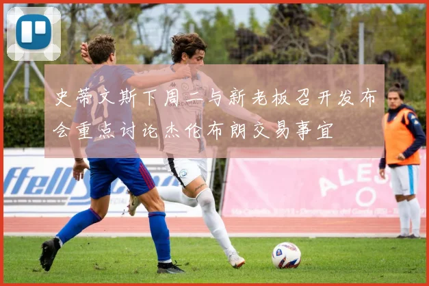 史蒂文斯下周二与新老板召开发布会重点讨论杰伦布朗交易事宜